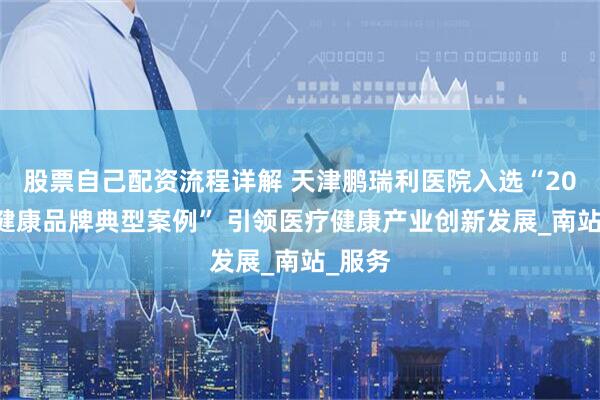 股票自己配资流程详解 天津鹏瑞利医院入选“2025大健康品牌典型案例” 引领医疗健康产业创新发展_南站_服务