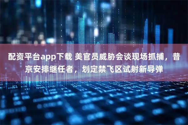 配资平台app下载 美官员威胁会谈现场抓捕，普京安排继任者，划定禁飞区试射新导弹