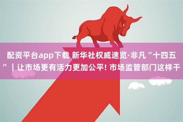 配资平台app下载 新华社权威速览·非凡“十四五”｜让市场更有活力更加公平! 市场监管部门这样干