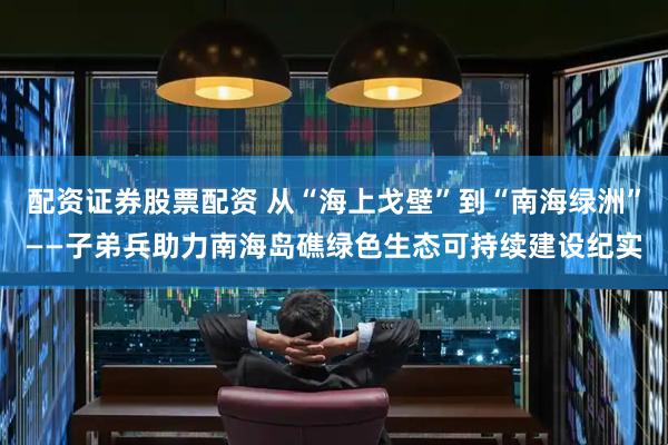 配资证券股票配资 从“海上戈壁”到“南海绿洲”——子弟兵助力南海岛礁绿色生态可持续建设纪实