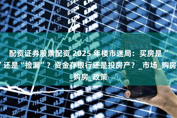 配资证券股票配资 2025 年楼市迷局：买房是“接盘”还是“捡漏”？资金存银行还是投房产？_市场_购房_政策