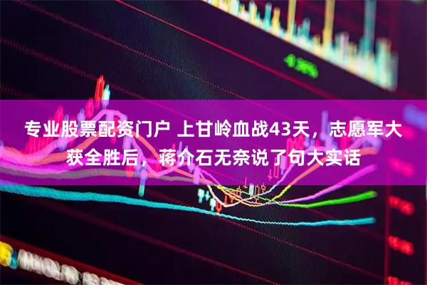专业股票配资门户 上甘岭血战43天，志愿军大获全胜后，蒋介石无奈说了句大实话