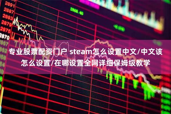 专业股票配资门户 steam怎么设置中文/中文该怎么设置/在哪设置全网详细保姆级教学