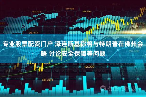 专业股票配资门户 泽连斯基称将与特朗普在佛州会晤 讨论安全保障等问题