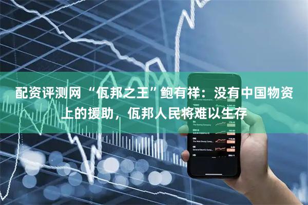 配资评测网 “佤邦之王”鲍有祥：没有中国物资上的援助，佤邦人民将难以生存