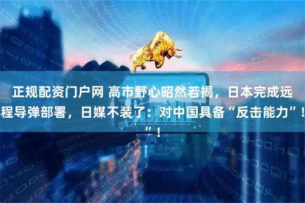 正规配资门户网 高市野心昭然若揭，日本完成远程导弹部署，日媒不装了：对中国具备“反击能力”！