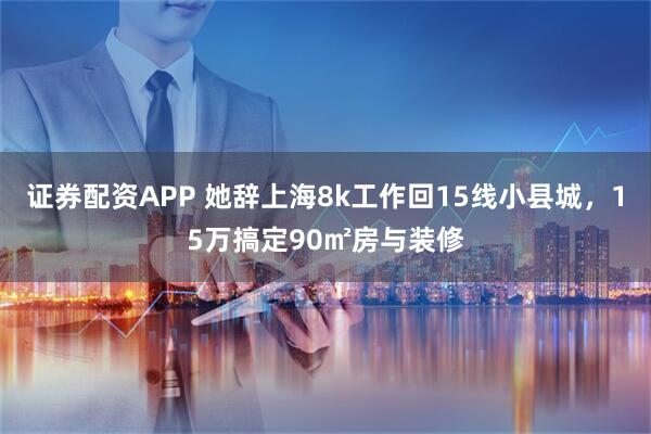 证券配资APP 她辞上海8k工作回15线小县城，15万搞定90㎡房与装修