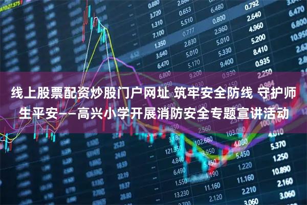 线上股票配资炒股门户网址 筑牢安全防线 守护师生平安——高兴小学开展消防安全专题宣讲活动